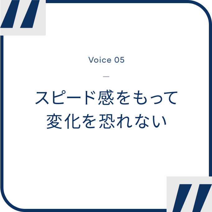 “Voice 05 - スピード感をもって変化を恐れない